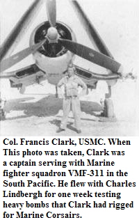 Col. Francis Clark, USMC. When
This photo was taken, Clark was
a captain serving with Marine
fighter squadron VMF-311 in the
South Pacific. He flew with Charles
Lindbergh for one week testing
heavy bombs that Clark had rigged
for Marine Corsairs.